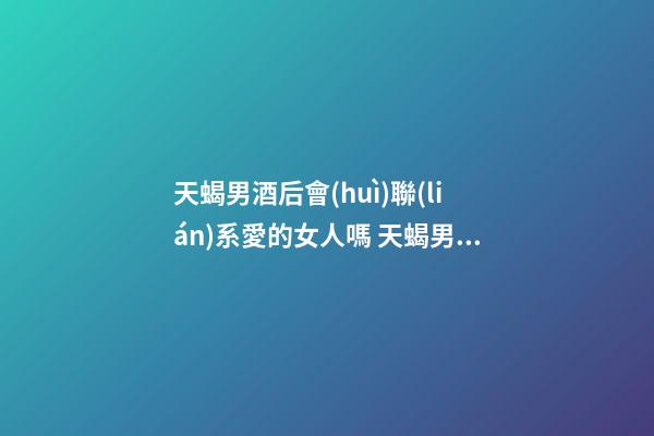 天蝎男酒后會(huì)聯(lián)系愛的女人嗎 天蝎男酒后想念的女人是真愛嗎？